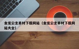 义乌金龙公主素材下载网站（金龙公主素材下载网站大全）