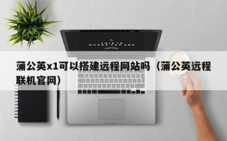 义乌蒲公英x1可以搭建远程网站吗（蒲公英远程联机官网）